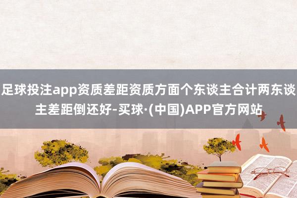 足球投注app资质差距资质方面个东谈主合计两东谈主差距倒还好-买球·(中国)APP官方网站