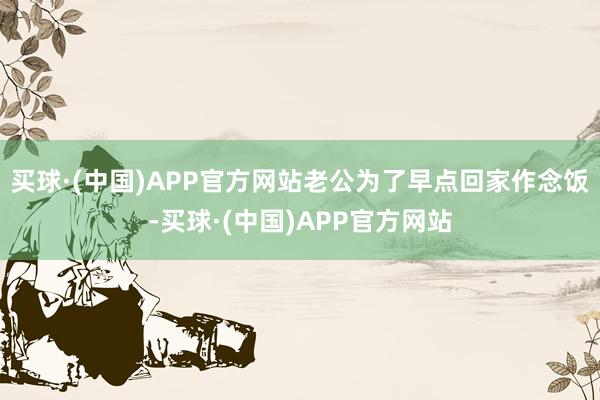 买球·(中国)APP官方网站老公为了早点回家作念饭-买球·(中国)APP官方网站