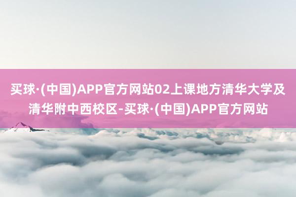 买球·(中国)APP官方网站02上课地方清华大学及清华附中西校区-买球·(中国)APP官方网站