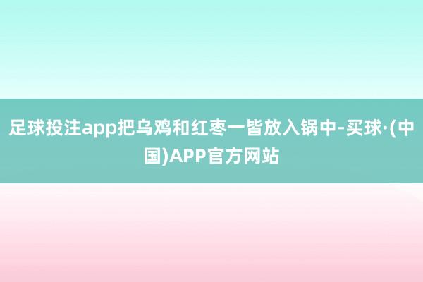 足球投注app把乌鸡和红枣一皆放入锅中-买球·(中国)APP官方网站