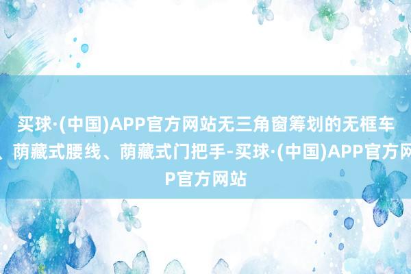 买球·(中国)APP官方网站无三角窗筹划的无框车门、荫藏式腰线、荫藏式门把手-买球·(中国)APP官方网站