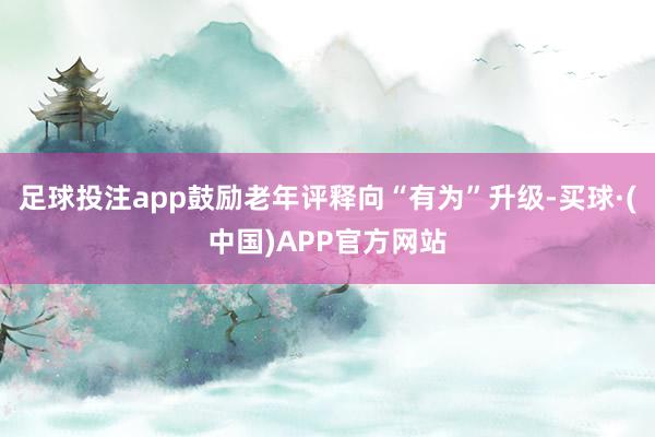 足球投注app鼓励老年评释向“有为”升级-买球·(中国)APP官方网站