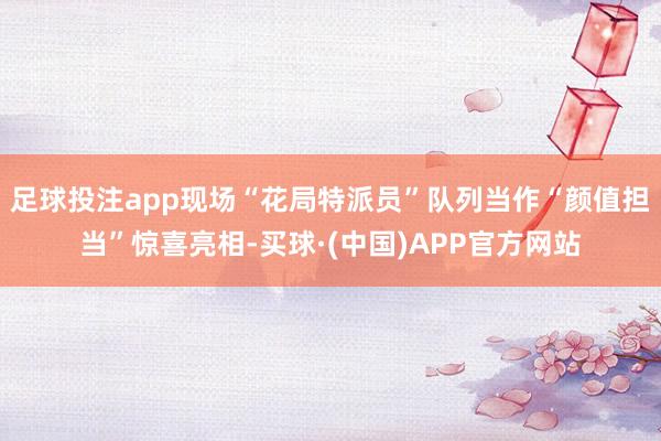 足球投注app现场“花局特派员”队列当作“颜值担当”惊喜亮相-买球·(中国)APP官方网站