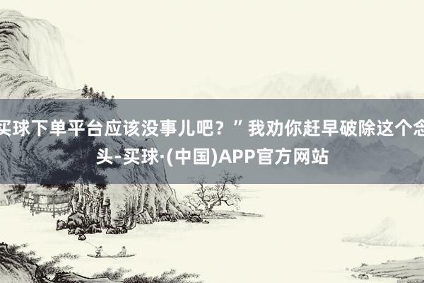 买球下单平台应该没事儿吧？”我劝你赶早破除这个念头-买球·(中国)APP官方网站