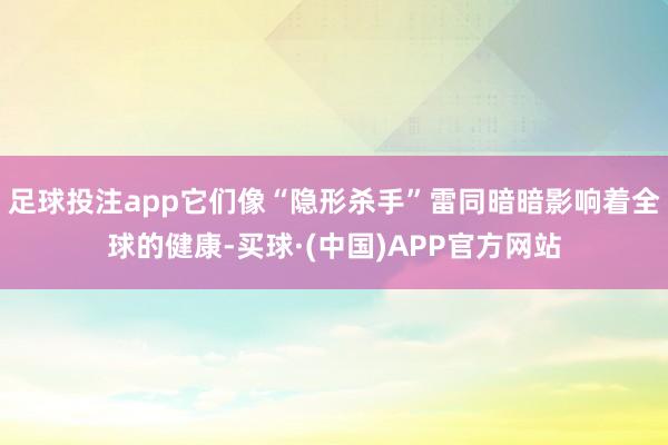 足球投注app它们像“隐形杀手”雷同暗暗影响着全球的健康-买球·(中国)APP官方网站
