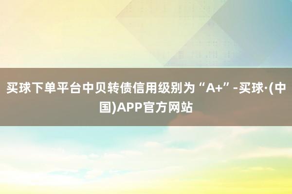 买球下单平台中贝转债信用级别为“A+”-买球·(中国)APP官方网站