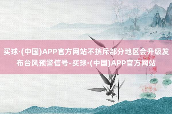买球·(中国)APP官方网站不摈斥部分地区会升级发布台风预警信号-买球·(中国)APP官方网站