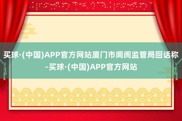 买球·(中国)APP官方网站厦门市阛阓监管局回话称-买球·(中国)APP官方网站