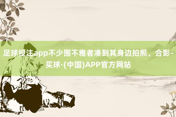 足球投注app不少围不雅者凑到其身边拍照、合影-买球·(中国)APP官方网站