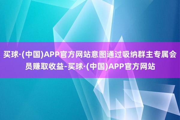 买球·(中国)APP官方网站意图通过吸纳群主专属会员赚取收益-买球·(中国)APP官方网站