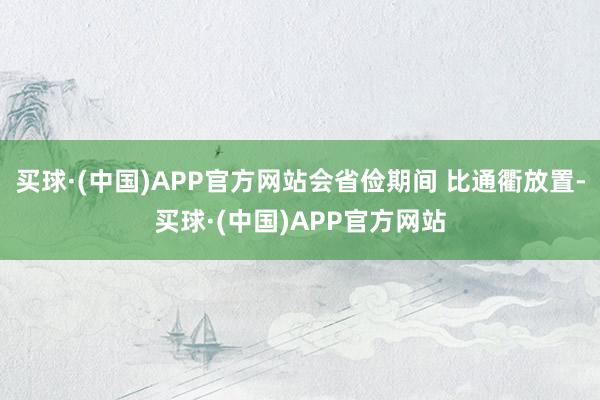 买球·(中国)APP官方网站会省俭期间 比通衢放置-买球·(中国)APP官方网站