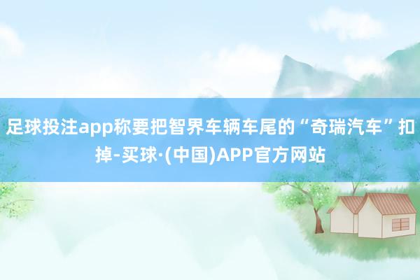 足球投注app称要把智界车辆车尾的“奇瑞汽车”扣掉-买球·(中国)APP官方网站
