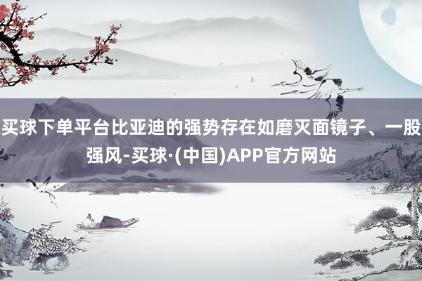 买球下单平台比亚迪的强势存在如磨灭面镜子、一股强风-买球·(中国)APP官方网站