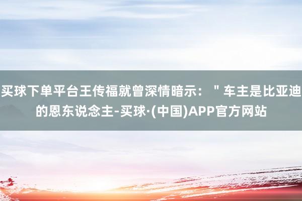 买球下单平台王传福就曾深情暗示：＂车主是比亚迪的恩东说念主-买球·(中国)APP官方网站