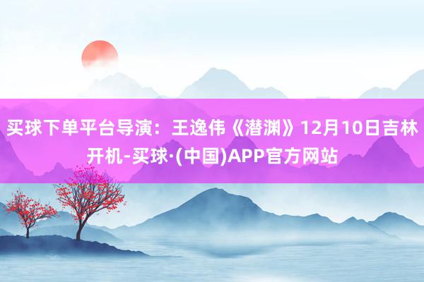 买球下单平台导演：王逸伟《潜渊》12月10日吉林开机-买球·(中国)APP官方网站