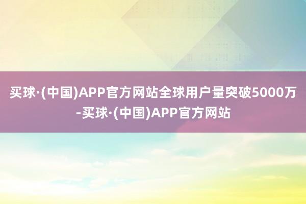 买球·(中国)APP官方网站全球用户量突破5000万-买球·(中国)APP官方网站