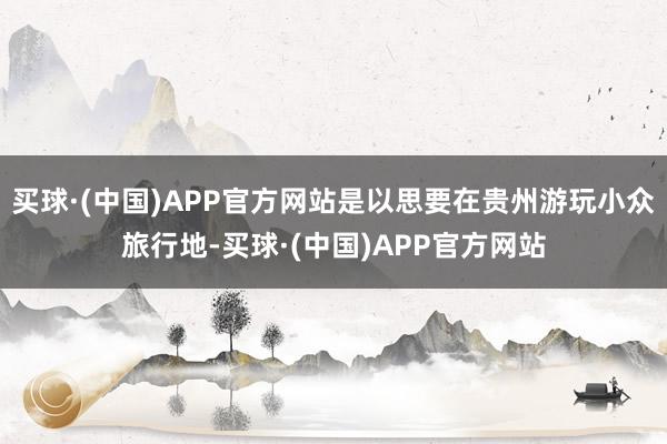 买球·(中国)APP官方网站是以思要在贵州游玩小众旅行地-买球·(中国)APP官方网站