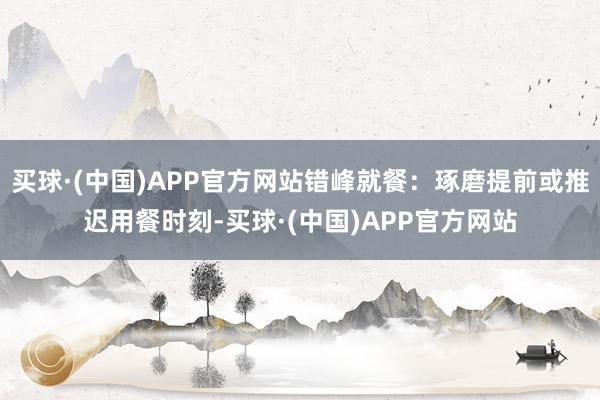 买球·(中国)APP官方网站错峰就餐：琢磨提前或推迟用餐时刻-买球·(中国)APP官方网站