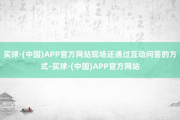买球·(中国)APP官方网站现场还通过互动问答的方式-买球·(中国)APP官方网站
