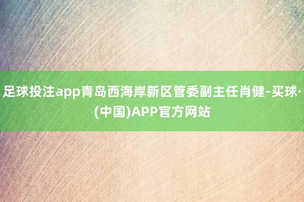 足球投注app青岛西海岸新区管委副主任肖健-买球·(中国)APP官方网站