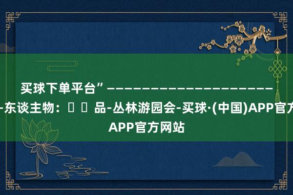 买球下单平台”———————————————————————东谈主物：❤️品-丛林游园会-买球·(中国)APP官方网站