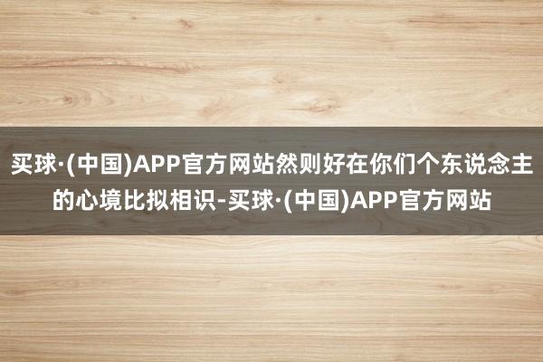 买球·(中国)APP官方网站然则好在你们个东说念主的心境比拟相识-买球·(中国)APP官方网站