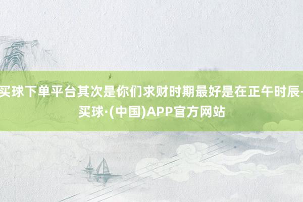 买球下单平台其次是你们求财时期最好是在正午时辰-买球·(中国)APP官方网站