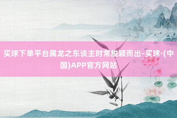 买球下单平台属龙之东谈主时常脱颖而出-买球·(中国)APP官方网站
