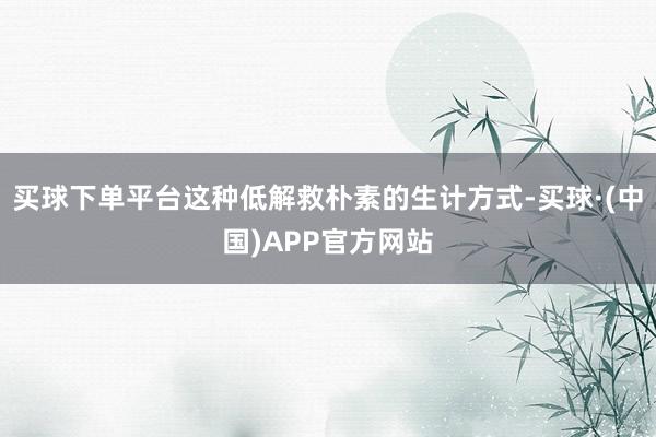 买球下单平台这种低解救朴素的生计方式-买球·(中国)APP官方网站