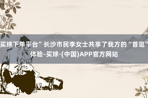 买球下单平台”长沙市民李女士共享了我方的“首逛”体验-买球·(中国)APP官方网站