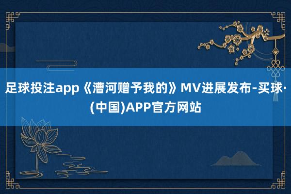 足球投注app《漕河赠予我的》MV进展发布-买球·(中国)APP官方网站