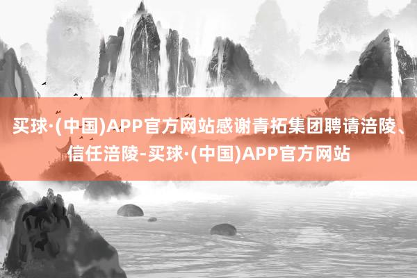 买球·(中国)APP官方网站感谢青拓集团聘请涪陵、信任涪陵-买球·(中国)APP官方网站