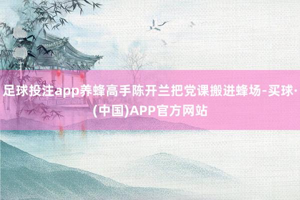足球投注app养蜂高手陈开兰把党课搬进蜂场-买球·(中国)APP官方网站
