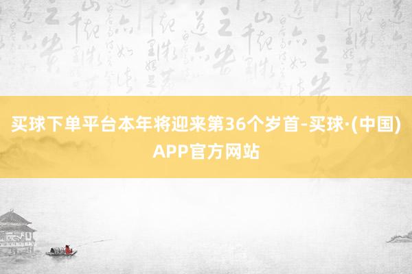 买球下单平台本年将迎来第36个岁首-买球·(中国)APP官方网站