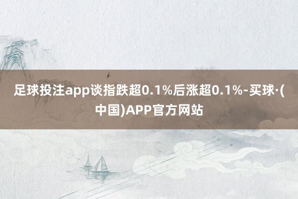足球投注app谈指跌超0.1%后涨超0.1%-买球·(中国)APP官方网站