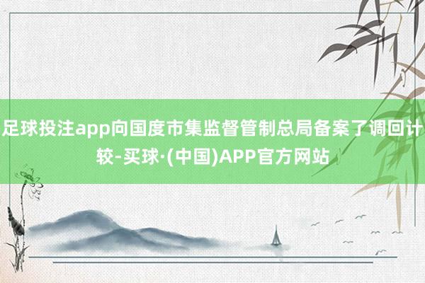 足球投注app向国度市集监督管制总局备案了调回计较-买球·(中国)APP官方网站