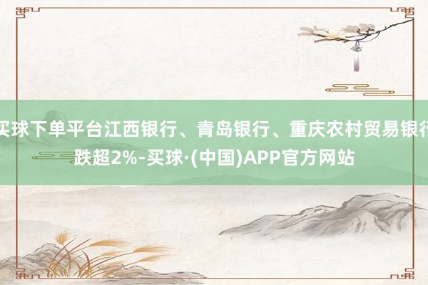 买球下单平台江西银行、青岛银行、重庆农村贸易银行跌超2%-买球·(中国)APP官方网站