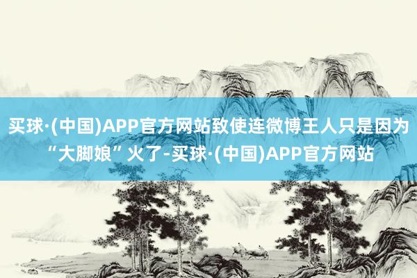 买球·(中国)APP官方网站致使连微博王人只是因为“大脚娘”火了-买球·(中国)APP官方网站