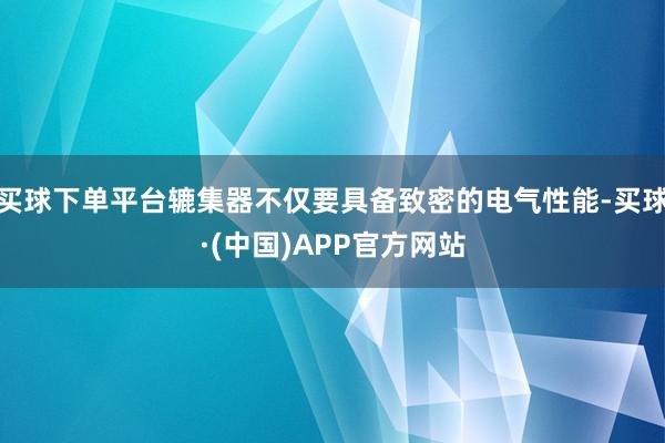 买球下单平台辘集器不仅要具备致密的电气性能-买球·(中国)APP官方网站