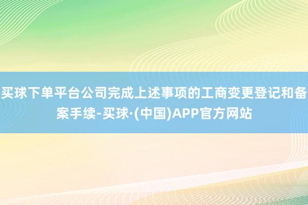 买球下单平台公司完成上述事项的工商变更登记和备案手续-买球·(中国)APP官方网站