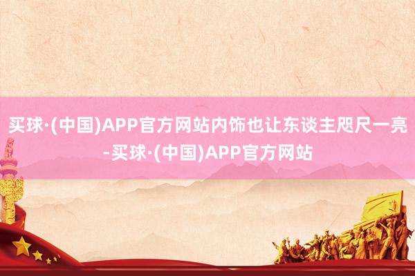 买球·(中国)APP官方网站内饰也让东谈主咫尺一亮-买球·(中国)APP官方网站