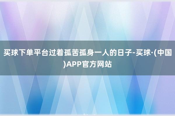 买球下单平台过着孤苦孤身一人的日子-买球·(中国)APP官方网站