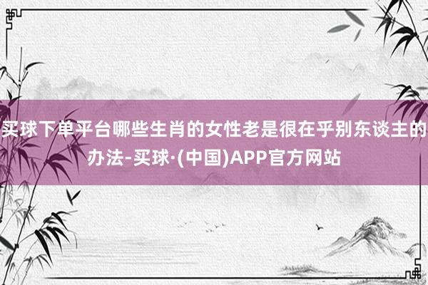 买球下单平台哪些生肖的女性老是很在乎别东谈主的办法-买球·(中国)APP官方网站