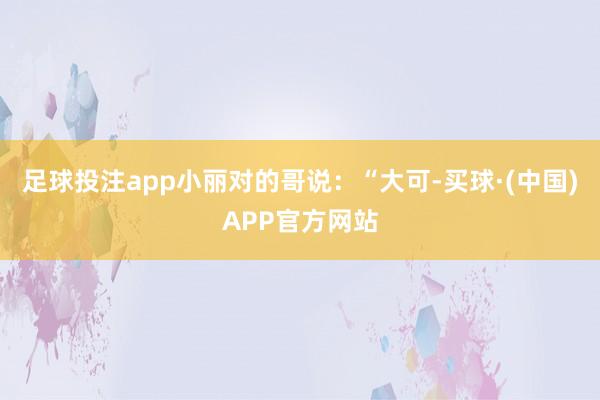 足球投注app小丽对的哥说：“大可-买球·(中国)APP官方网站