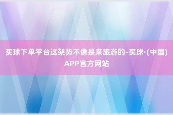 买球下单平台这架势不像是来旅游的-买球·(中国)APP官方网站