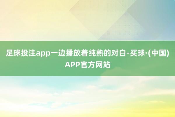 足球投注app一边播放着纯熟的对白-买球·(中国)APP官方网站
