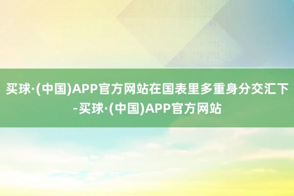 买球·(中国)APP官方网站在国表里多重身分交汇下-买球·(中国)APP官方网站