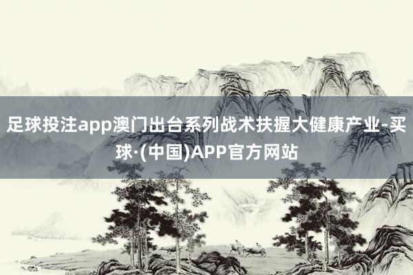 足球投注app澳门出台系列战术扶握大健康产业-买球·(中国)APP官方网站