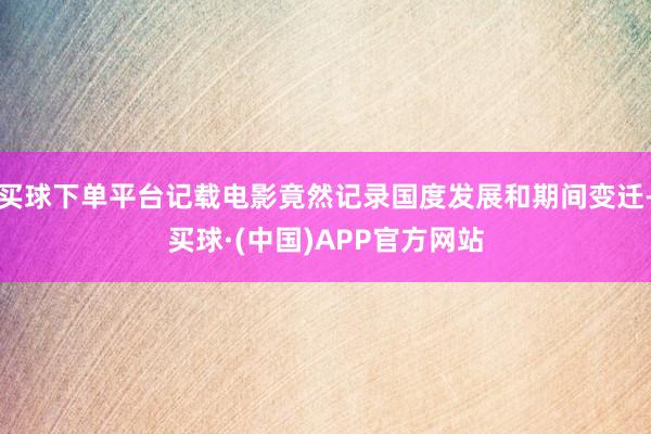 买球下单平台记载电影竟然记录国度发展和期间变迁-买球·(中国)APP官方网站