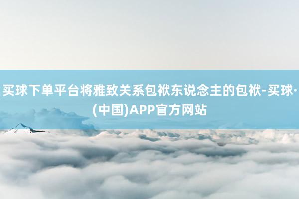买球下单平台将雅致关系包袱东说念主的包袱-买球·(中国)APP官方网站
